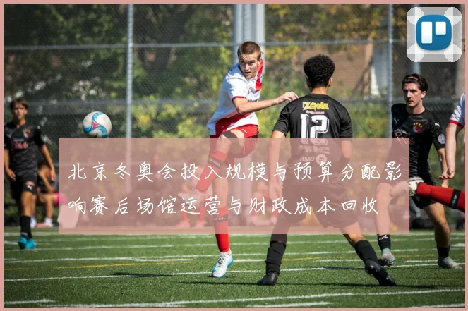 北京冬奥会投入规模与预算分配影响赛后场馆运营与财政成本回收