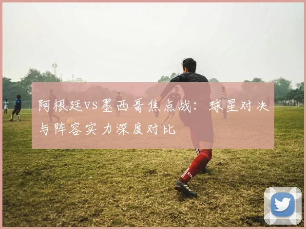 阿根廷vs墨西哥焦点战：球星对决与阵容实力深度对比