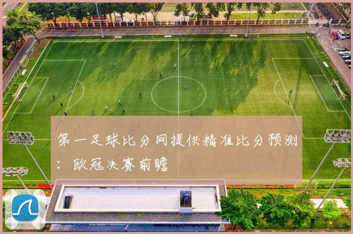 第一足球比分网提供精准比分预测：欧冠决赛前瞻