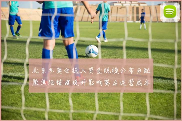 北京冬奥会投入资金规模公布分配聚焦场馆建设并影响赛后运营成本