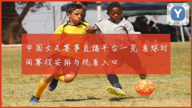 中国女足赛事直播平台一览 看球时间赛程安排与观看入口
