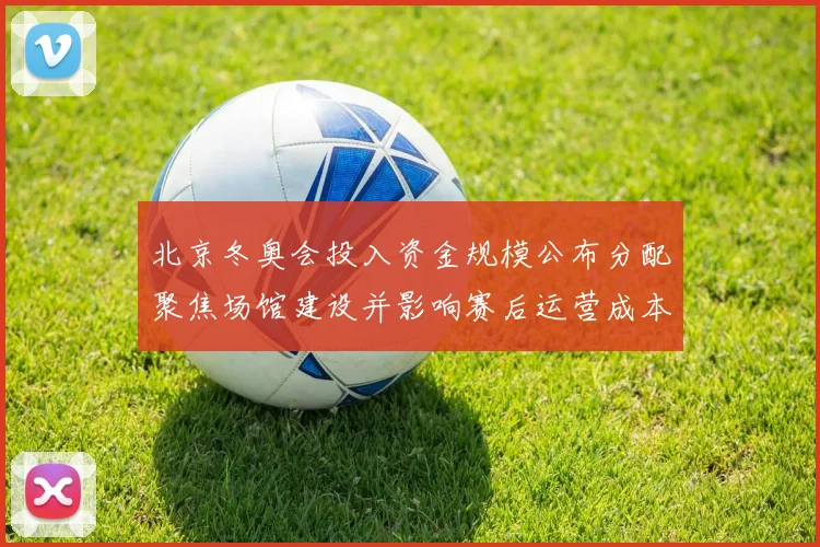 北京冬奥会投入资金规模公布分配聚焦场馆建设并影响赛后运营成本