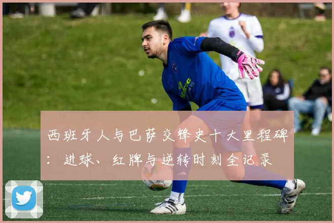 西班牙人与巴萨交锋史十大里程碑：进球、红牌与逆转时刻全记录