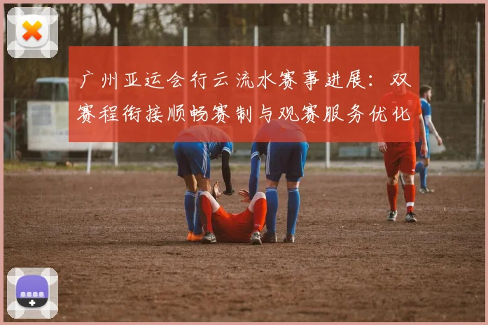 广州亚运会行云流水赛事进展：双赛程衔接顺畅赛制与观赛服务优化情况