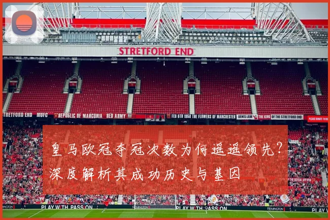 皇马欧冠夺冠次数为何遥遥领先？深度解析其成功历史与基因
