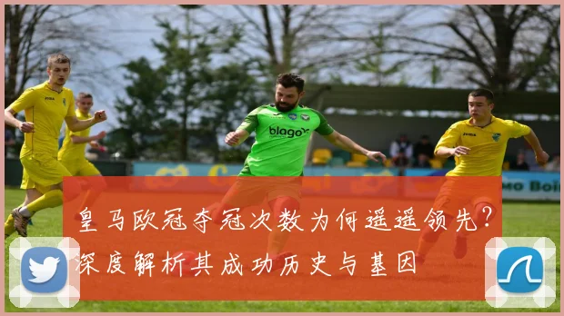 皇马欧冠夺冠次数为何遥遥领先？深度解析其成功历史与基因