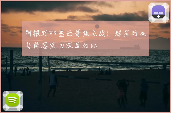 阿根廷vs墨西哥焦点战：球星对决与阵容实力深度对比