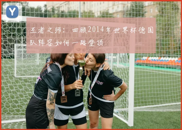 王者之师：回顾2014年世界杯德国队阵容如何一路登顶