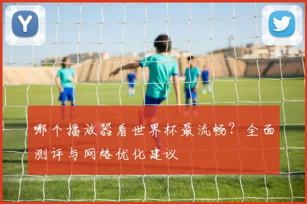 哪个播放器看世界杯最流畅？全面测评与网络优化建议