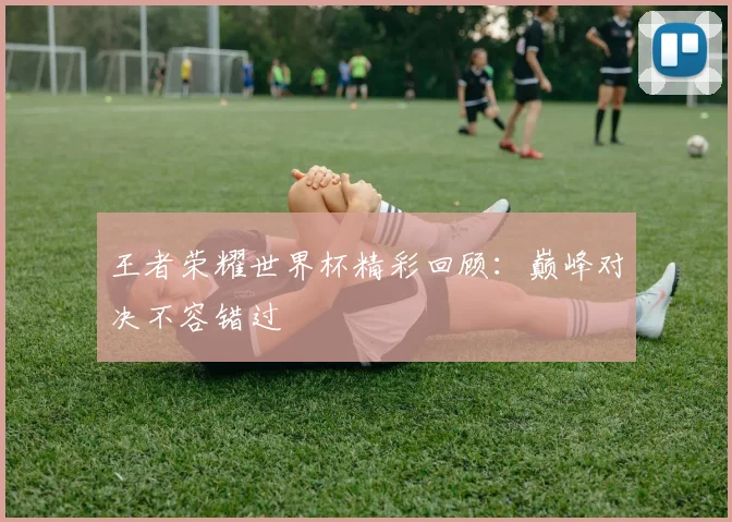 王者荣耀世界杯精彩回顾：巅峰对决不容错过
