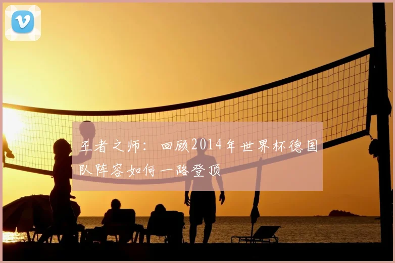 王者之师：回顾2014年世界杯德国队阵容如何一路登顶