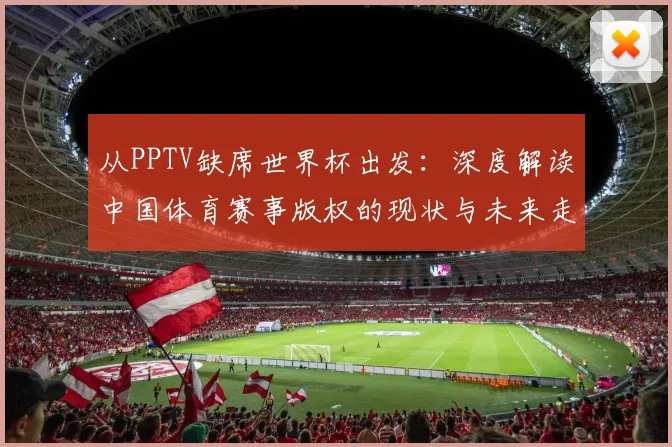 从PPTV缺席世界杯出发:深度解读中国体育赛事版权的现状与未来走向