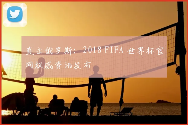 直击俄罗斯：2018 FIFA 世界杯官网权威资讯发布